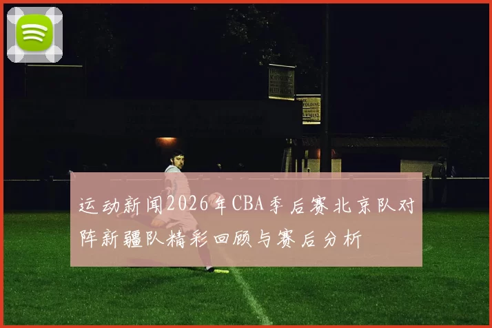 运动新闻2026年CBA季后赛北京队对阵新疆队精彩回顾与赛后分析