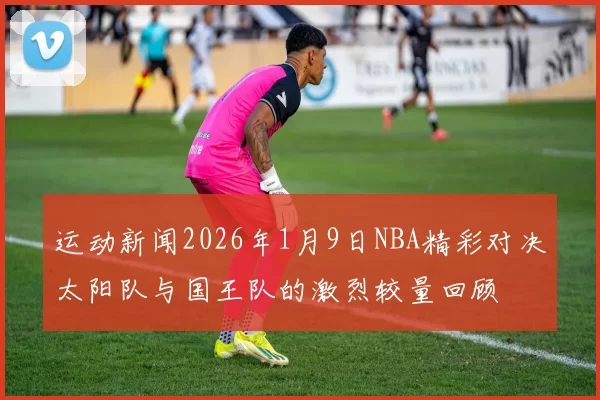 运动新闻2026年1月9日NBA精彩对决太阳队与国王队的激烈较量回顾