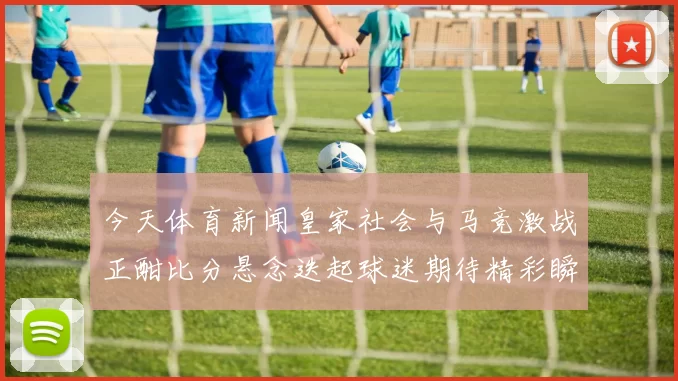 今天体育新闻皇家社会与马竞激战正酣比分悬念迭起球迷期待精彩瞬间