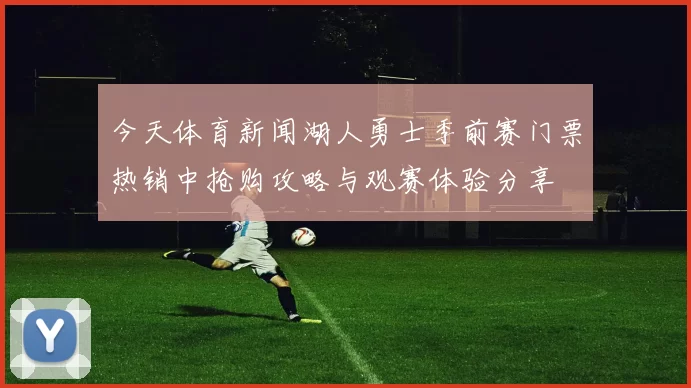 今天体育新闻湖人勇士季前赛门票热销中抢购攻略与观赛体验分享