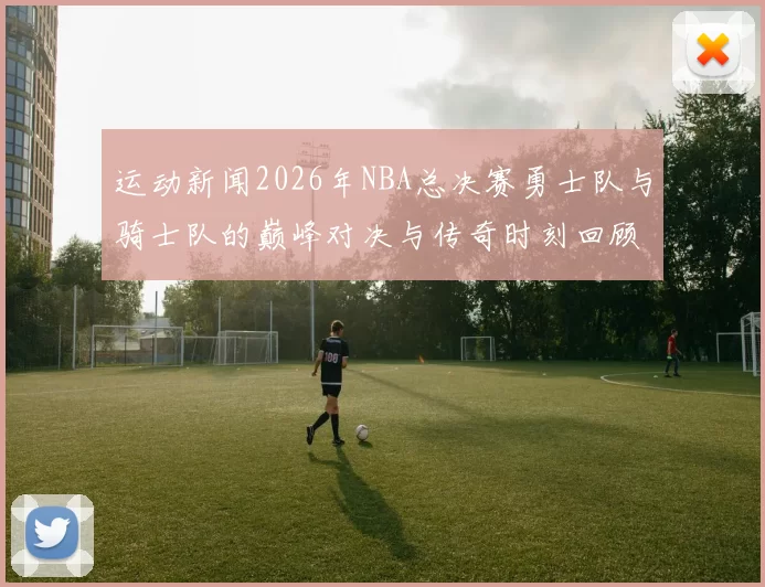 运动新闻2026年NBA总决赛勇士队与骑士队的巅峰对决与传奇时刻回顾