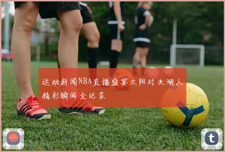 运动新闻NBA直播盛宴太阳对决湖人精彩瞬间全记录